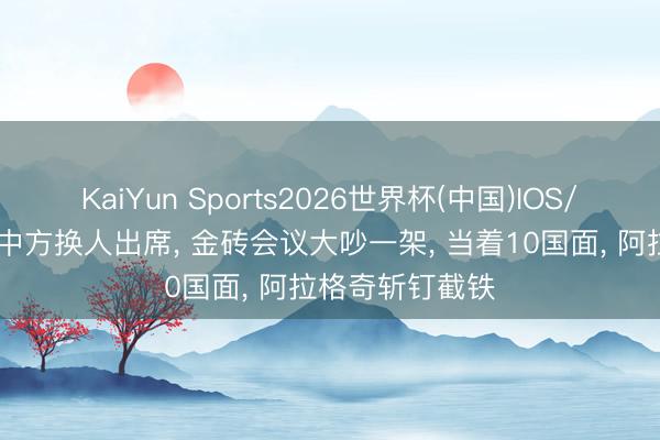 KaiYun Sports2026世界杯(中国)IOS/安卓官方下载 中方换人出席， 金砖会议大吵一架， 当着10国面， 阿拉格奇斩钉截铁
