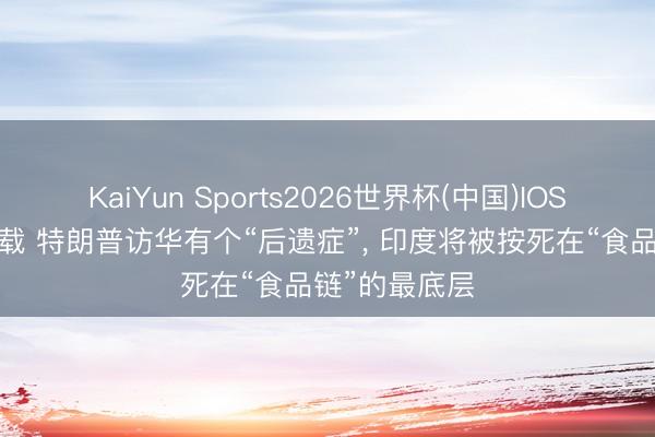 KaiYun Sports2026世界杯(中国)IOS/安卓官方下载 特朗普访华有个“后遗症”， 印度将被按死在“食品链”的最底层
