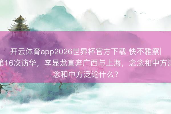 开云体育app2026世界杯官方下载 快不雅察| 22年来第16次访华，李显龙直奔广西与上海，念念和中方泛论什么？