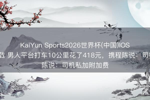 KaiYun Sports2026世界杯(中国)IOS/安卓官方下载 男人平台打车10公里花了418元,携程陈说:司机私加附加费