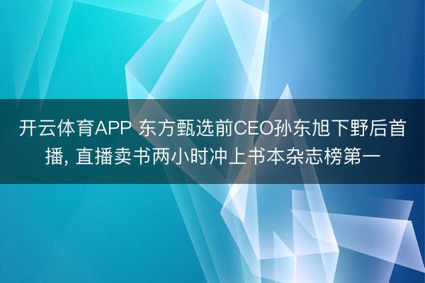 开云体育APP 东方甄选前CEO孙东旭下野后首播, 直播卖书两小时冲上书本杂志榜第一