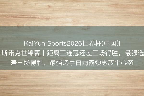 KaiYun Sports2026世界杯(中国)IOS/安卓官方下载 女子斯诺克世锦赛｜距离三连冠还差三场得胜，最强选手白雨露烦懑放平心态