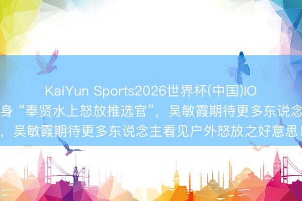 KaiYun Sports2026世界杯(中国)IOS/安卓官方下载 视频：变身 “奉贤水上怒放推选官”，吴敏霞期待更多东说念主看见户外怒放之好意思！