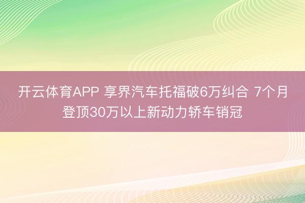 开云体育APP 享界汽车托福破6万纠合 7个月登顶30万以上新动力轿车销冠