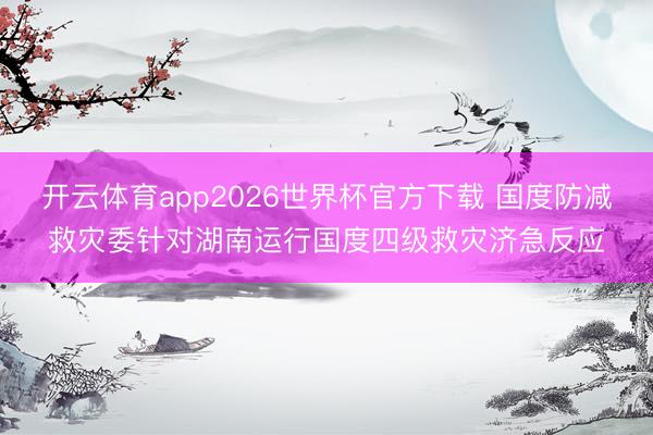 开云体育app2026世界杯官方下载 国度防减救灾委针对湖南运行国度四级救灾济急反应