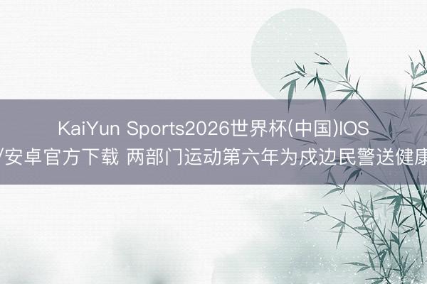 KaiYun Sports2026世界杯(中国)IOS/安卓官方下载 两部门运动第六年为戍边民警送健康
