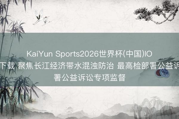 KaiYun Sports2026世界杯(中国)IOS/安卓官方下载 聚焦长江经济带水混浊防治 最高检部署公益诉讼专项监督