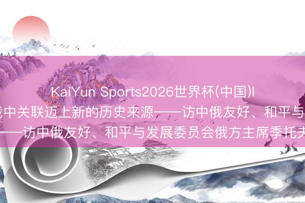 KaiYun Sports2026世界杯(中国)IOS/安卓官方下载 专访丨俄中关联迈上新的历史来源——访中俄友好、和平与发展委员会俄方主席季托夫