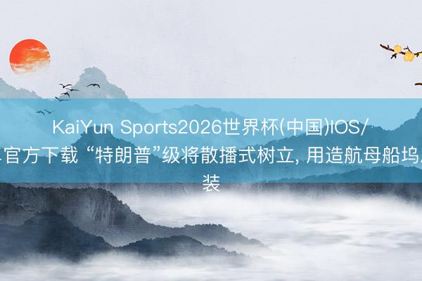 KaiYun Sports2026世界杯(中国)IOS/安卓官方下载 “特朗普”级将散播式树立， 用造航母船坞总装