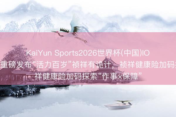 KaiYun Sports2026世界杯(中国)IOS/安卓官方下载 重磅发布“活力百岁”祯祥有诡计,祯祥健康险加码探索“作事×保障”