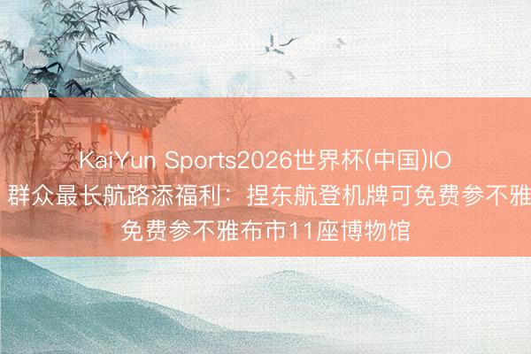 KaiYun Sports2026世界杯(中国)IOS/安卓官方下载 群众最长航路添福利：捏东航登机牌可免费参不雅布市11座博物馆
