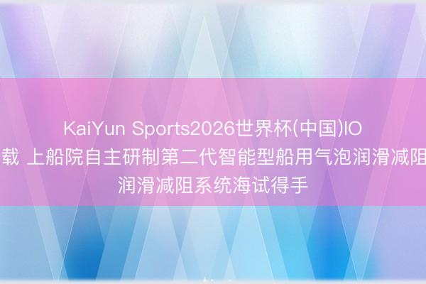 KaiYun Sports2026世界杯(中国)IOS/安卓官方下载 上船院自主研制第二代智能型船用气泡润滑减阻系统海试得手