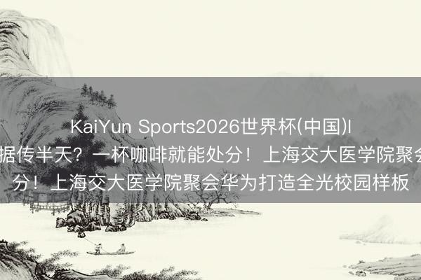 KaiYun Sports2026世界杯(中国)IOS/安卓官方下载 1T数据传半天？一杯咖啡就能处分！上海交大医学院聚会华为打造全光校园样板
