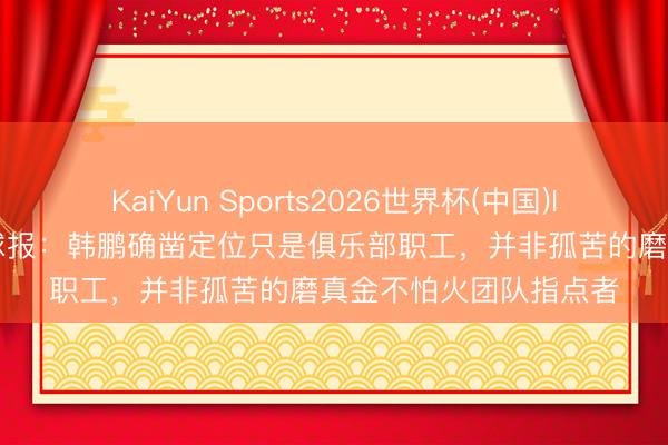 KaiYun Sports2026世界杯(中国)IOS/安卓官方下载 足球报：韩鹏确凿定位只是俱乐部职工，并非孤苦的磨真金不怕火团队指点者