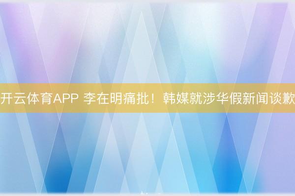 开云体育APP 李在明痛批！韩媒就涉华假新闻谈歉