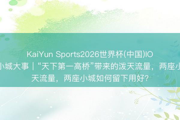 KaiYun Sports2026世界杯(中国)IOS/安卓官方下载 小城大事｜“天下第一高桥”带来的泼天流量，两座小城如何留下用好？