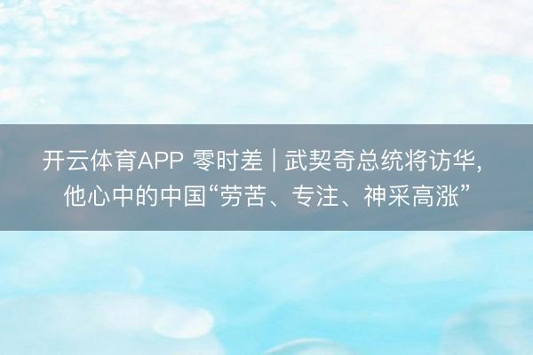 开云体育APP 零时差 | 武契奇总统将访华， 他心中的中国“劳苦、专注、神采高涨”