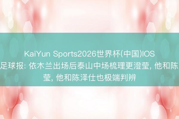 KaiYun Sports2026世界杯(中国)IOS/安卓官方下载 足球报: 依木兰出场后泰山中场梳理更澄莹, 他和陈泽仕也极端判辨