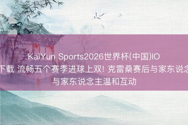 KaiYun Sports2026世界杯(中国)IOS/安卓官方下载 流畅五个赛季进球上双! 克雷桑赛后与家东说念主温和互动