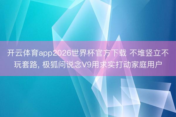 开云体育app2026世界杯官方下载 不堆竖立不玩套路， 极狐问说念V9用求实打动家庭用户