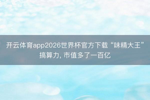 开云体育app2026世界杯官方下载 “味精大王”搞算力， 市值多了一百亿