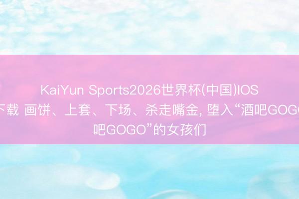 KaiYun Sports2026世界杯(中国)IOS/安卓官方下载 画饼、上套、下场、杀走嘴金， 堕入“酒吧GOGO”的女孩们