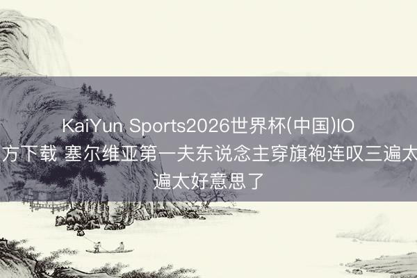 KaiYun Sports2026世界杯(中国)IOS/安卓官方下载 塞尔维亚第一夫东说念主穿旗袍连叹三遍太好意思了