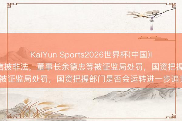 KaiYun Sports2026世界杯(中国)IOS/安卓官方下载 豫能控股信披非法，董事长余德忠等被证监局处罚，国资把握部门是否会运转进一步追责？