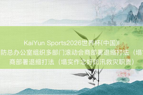 KaiYun Sports2026世界杯(中国)IOS/安卓官方下载 国度防总办公室组织多部门滚动会商部署退缩打法（塌实作念好防汛救灾职责）