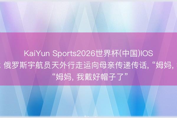 KaiYun Sports2026世界杯(中国)IOS/安卓官方下载 俄罗斯宇航员天外行走运向母亲传递传话, “姆妈, 我戴好帽子了”