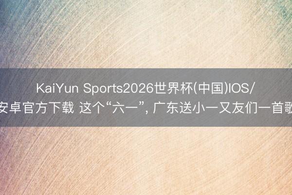 KaiYun Sports2026世界杯(中国)IOS/安卓官方下载 这个“六一”， 广东送小一又友们一首歌