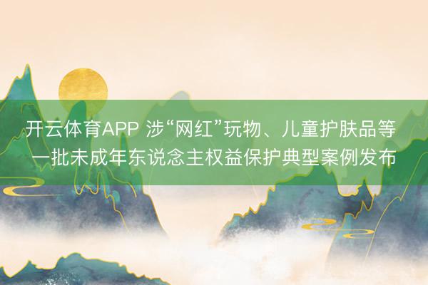 开云体育APP 涉“网红”玩物、儿童护肤品等 一批未成年东说念主权益保护典型案例发布