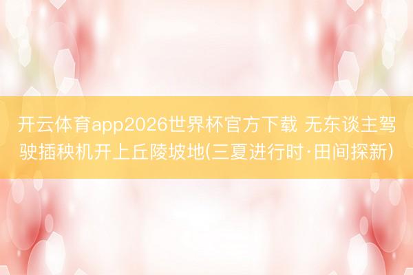 开云体育app2026世界杯官方下载 无东谈主驾驶插秧机开上丘陵坡地(三夏进行时·田间探新)