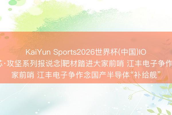 KaiYun Sports2026世界杯(中国)IOS/安卓官方下载 中国芯·攻坚系列报说念|靶材踏进大家前哨 江丰电子争作念国产半导体“补给舰”