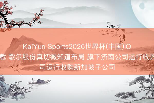KaiYun Sports2026世界杯(中国)IOS/安卓官方下载 歌尔股份真切微知道布局 旗下济南公司运行收购新加坡子公司