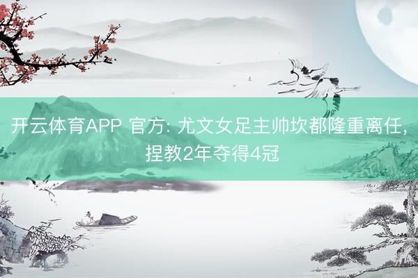 开云体育APP 官方: 尤文女足主帅坎都隆重离任， 捏教2年夺得4冠