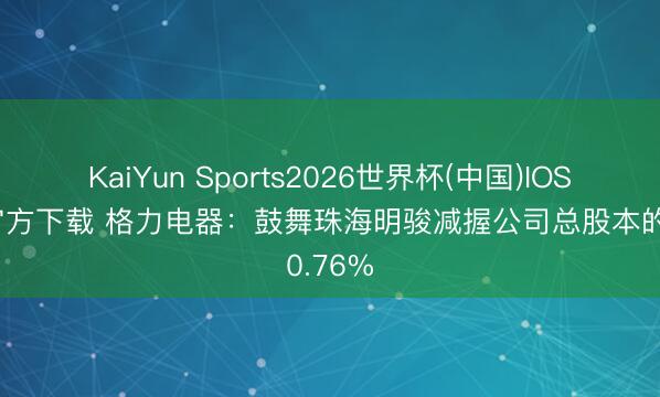 KaiYun Sports2026世界杯(中国)IOS/安卓官方下载 格力电器：鼓舞珠海明骏减握公司总股本的0.76%