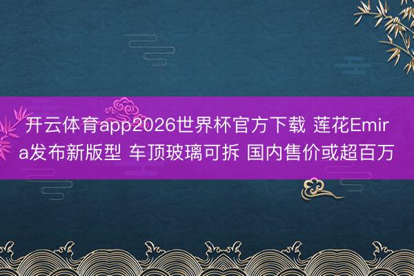 开云体育app2026世界杯官方下载 莲花Emira发布新版型 车顶玻璃可拆 国内售价或超百万
