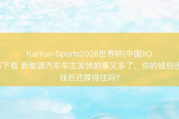 KaiYun Sports2026世界杯(中国)IOS/安卓官方下载 新能源汽车车主发怵的事又多了，你的钱包还撑得住吗？