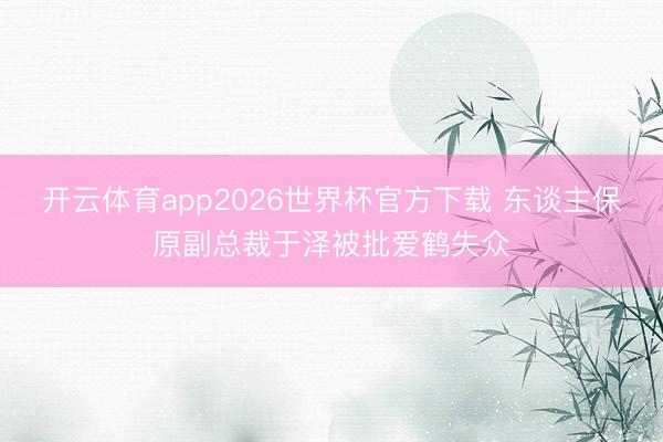 开云体育app2026世界杯官方下载 东谈主保原副总裁于泽被批爱鹤失众