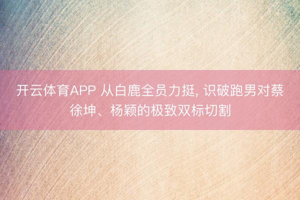开云体育APP 从白鹿全员力挺， 识破跑男对蔡徐坤、杨颖的极致双标切割
