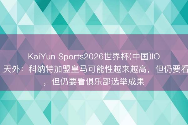 KaiYun Sports2026世界杯(中国)IOS/安卓官方下载 天外：科纳特加盟皇马可能性越来越高，但仍要看俱乐部选举成果