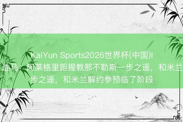 KaiYun Sports2026世界杯(中国)IOS/安卓官方下载 迪马：阿莱格里距握教那不勒斯一步之遥，和米兰解约参预临了阶段