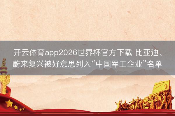 开云体育app2026世界杯官方下载 比亚迪、蔚来复兴被好意思列入“中国军工企业”名单
