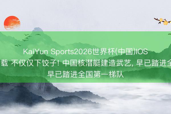 KaiYun Sports2026世界杯(中国)IOS/安卓官方下载 不仅仅下饺子! 中国核潜艇建造武艺, 早已踏进全国第一梯队