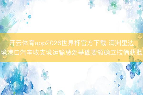 开云体育app2026世界杯官方下载 满洲里边境港口汽车收支境运输惩处基础要领确立技俩获批