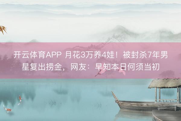 开云体育APP 月花3万养4娃！被封杀7年男星复出捞金，网友：早知本日何须当初
