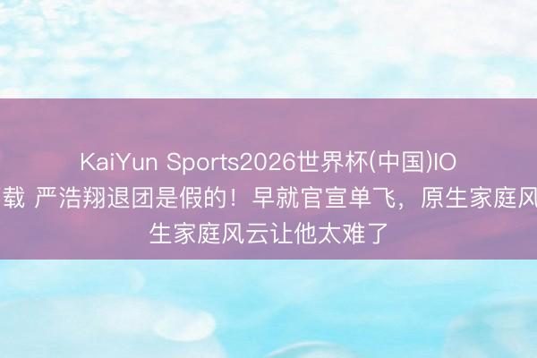 KaiYun Sports2026世界杯(中国)IOS/安卓官方下载 严浩翔退团是假的！早就官宣单飞，原生家庭风云让他太难了