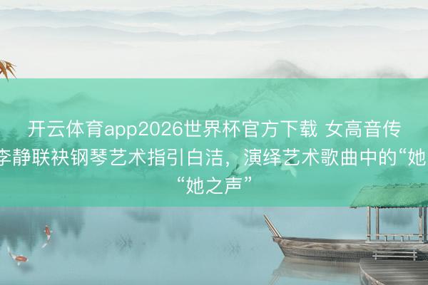 开云体育app2026世界杯官方下载 女高音传诵家李静联袂钢琴艺术指引白洁，演绎艺术歌曲中的“她之声”