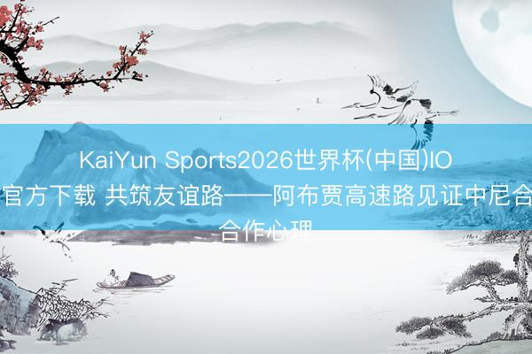 KaiYun Sports2026世界杯(中国)IOS/安卓官方下载 共筑友谊路——阿布贾高速路见证中尼合作心理